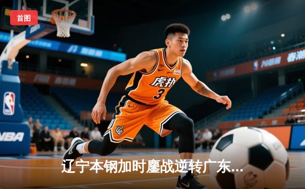 辽宁本钢加时鏖战逆转广东东莞大益 赵继伟35+9+8率队夺天王山
