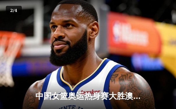 中国女篮奥运热身赛大胜澳大利亚 李梦狂砍28分率队展现统治力 - 2