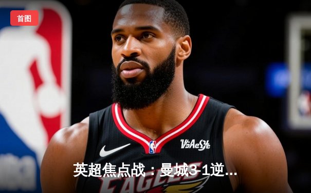 英超焦点战：曼城3-1逆转曼联，哈兰德双响锁定德比胜利