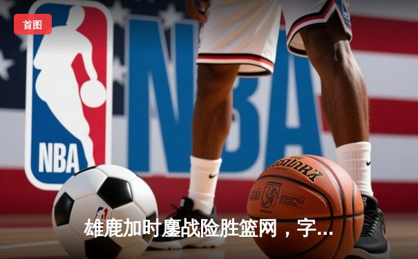 雄鹿加时鏖战险胜篮网，字母哥44分14篮板制霸内线