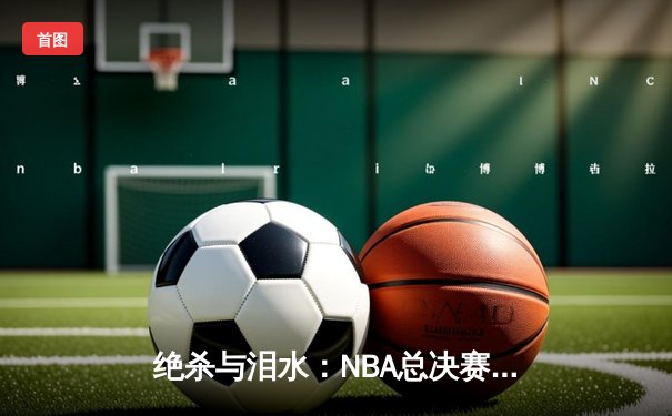 绝杀与泪水：NBA总决赛G7，凯尔特人加时险胜勇士重夺总冠军