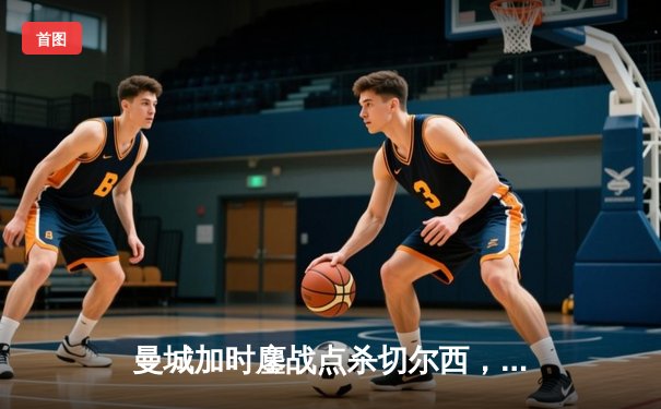 曼城加时鏖战点杀切尔西，卫冕社区盾迎英超新季