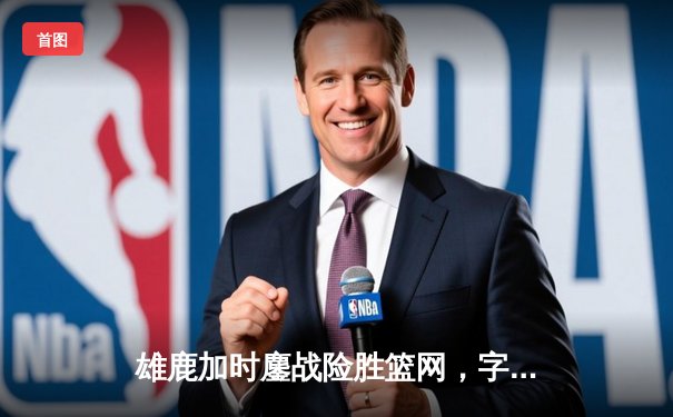 雄鹿加时鏖战险胜篮网，字母哥44分14篮板率队捍卫主场