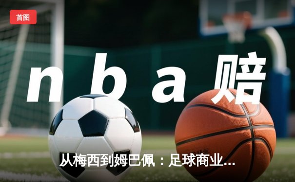 从梅西到姆巴佩：足球商业帝国的权力转移与未来博弈